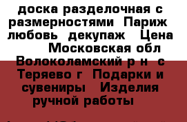 доска разделочная с размерностями, Париж, любовь, декупаж › Цена ­ 300 - Московская обл., Волоколамский р-н, с.Теряево г. Подарки и сувениры » Изделия ручной работы   